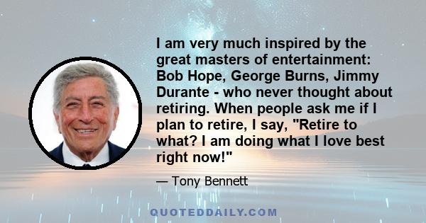 I am very much inspired by the great masters of entertainment: Bob Hope, George Burns, Jimmy Durante - who never thought about retiring. When people ask me if I plan to retire, I say, Retire to what? I am doing what I