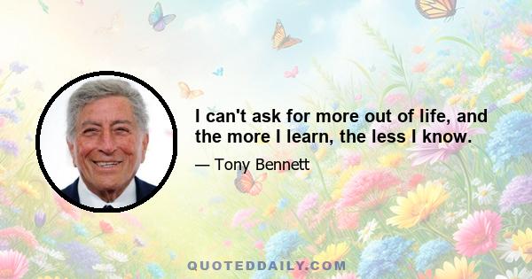 I can't ask for more out of life, and the more I learn, the less I know.