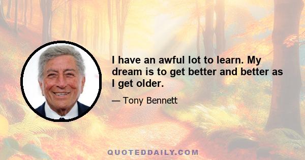 I have an awful lot to learn. My dream is to get better and better as I get older.