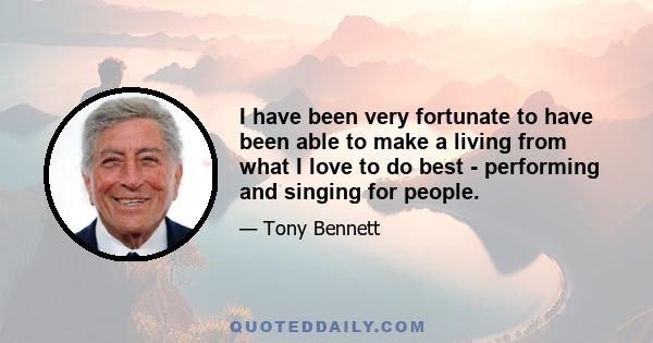 I have been very fortunate to have been able to make a living from what I love to do best - performing and singing for people.