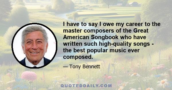 I have to say I owe my career to the master composers of the Great American Songbook who have written such high-quality songs - the best popular music ever composed.