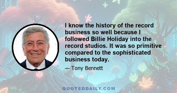 I know the history of the record business so well because I followed Billie Holiday into the record studios. It was so primitive compared to the sophisticated business today.