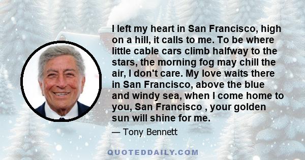 I left my heart in San Francisco, high on a hill, it calls to me. To be where little cable cars climb halfway to the stars, the morning fog may chill the air, I don't care. My love waits there in San Francisco, above