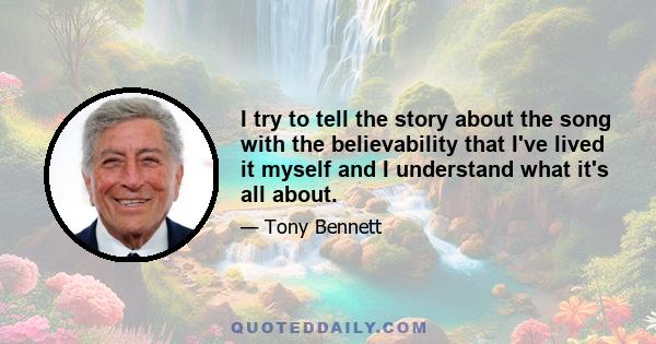 I try to tell the story about the song with the believability that I've lived it myself and I understand what it's all about.