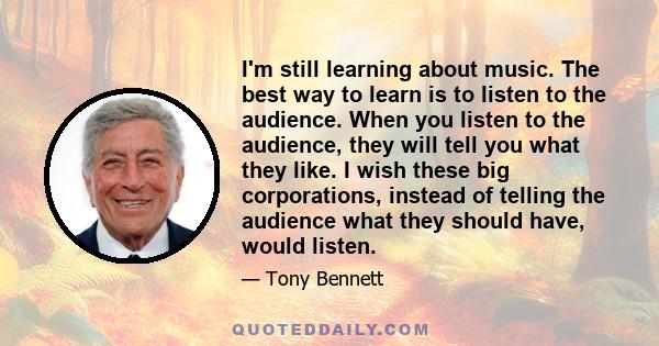 I'm still learning about music. The best way to learn is to listen to the audience. When you listen to the audience, they will tell you what they like. I wish these big corporations, instead of telling the audience what 