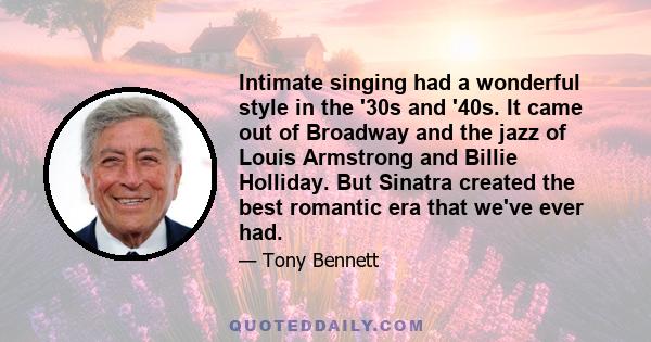 Intimate singing had a wonderful style in the '30s and '40s. It came out of Broadway and the jazz of Louis Armstrong and Billie Holliday. But Sinatra created the best romantic era that we've ever had.