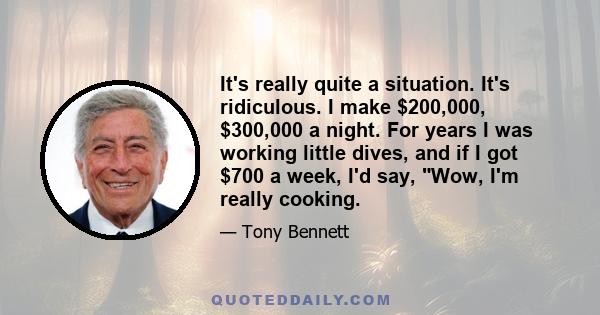 It's really quite a situation. It's ridiculous. I make $200,000, $300,000 a night. For years I was working little dives, and if I got $700 a week, I'd say, Wow, I'm really cooking.