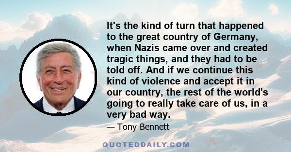 It's the kind of turn that happened to the great country of Germany, when Nazis came over and created tragic things, and they had to be told off. And if we continue this kind of violence and accept it in our country,