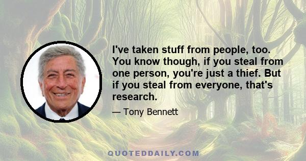 I've taken stuff from people, too. You know though, if you steal from one person, you're just a thief. But if you steal from everyone, that's research.