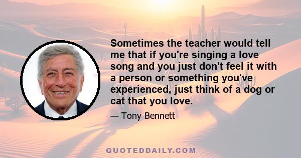 Sometimes the teacher would tell me that if you're singing a love song and you just don't feel it with a person or something you've experienced, just think of a dog or cat that you love.