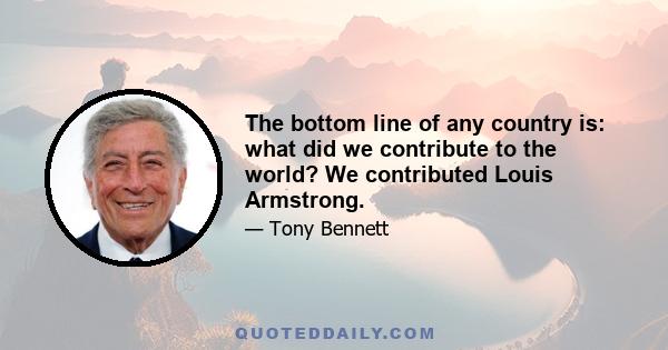 The bottom line of any country is: what did we contribute to the world? We contributed Louis Armstrong.