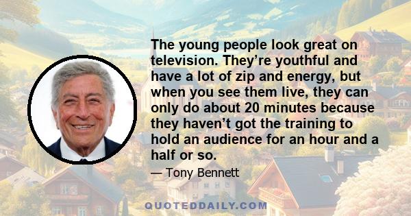 The young people look great on television. They’re youthful and have a lot of zip and energy, but when you see them live, they can only do about 20 minutes because they haven’t got the training to hold an audience for