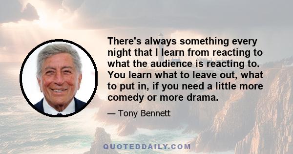 There's always something every night that I learn from reacting to what the audience is reacting to. You learn what to leave out, what to put in, if you need a little more comedy or more drama.