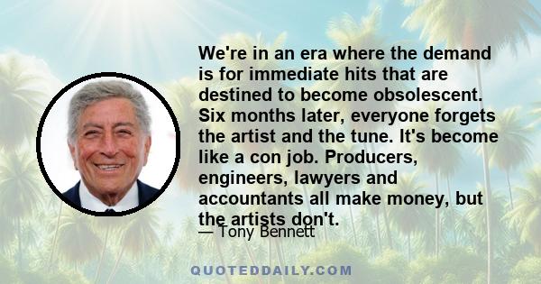 We're in an era where the demand is for immediate hits that are destined to become obsolescent. Six months later, everyone forgets the artist and the tune. It's become like a con job. Producers, engineers, lawyers and