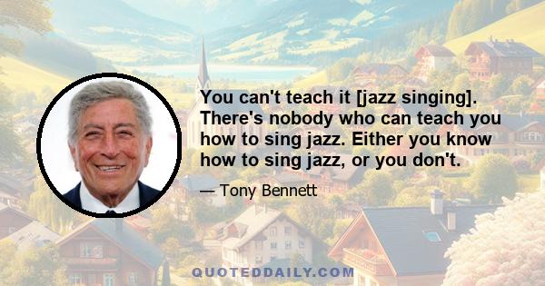 You can't teach it [jazz singing]. There's nobody who can teach you how to sing jazz. Either you know how to sing jazz, or you don't.