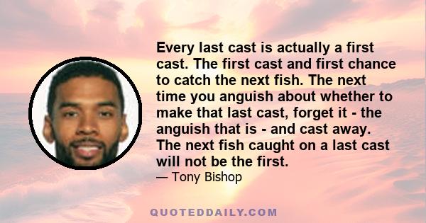 Every last cast is actually a first cast. The first cast and first chance to catch the next fish. The next time you anguish about whether to make that last cast, forget it - the anguish that is - and cast away. The next 