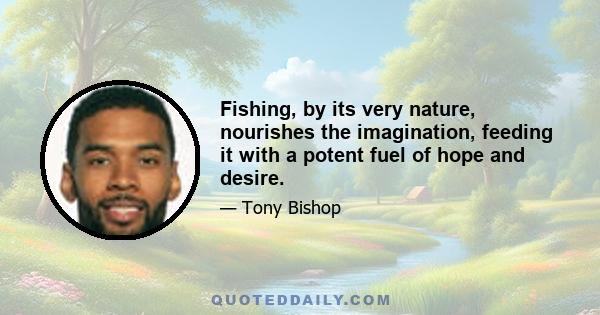 Fishing, by its very nature, nourishes the imagination, feeding it with a potent fuel of hope and desire.