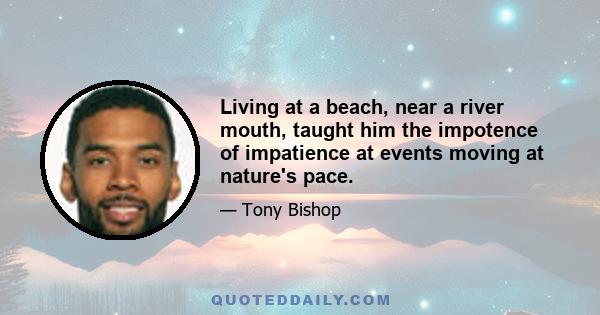 Living at a beach, near a river mouth, taught him the impotence of impatience at events moving at nature's pace.