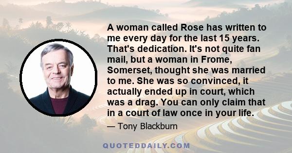 A woman called Rose has written to me every day for the last 15 years. That's dedication. It's not quite fan mail, but a woman in Frome, Somerset, thought she was married to me. She was so convinced, it actually ended