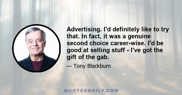 Advertising. I'd definitely like to try that. In fact, it was a genuine second choice career-wise. I'd be good at selling stuff - I've got the gift of the gab.