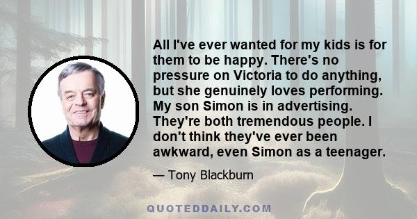 All I've ever wanted for my kids is for them to be happy. There's no pressure on Victoria to do anything, but she genuinely loves performing. My son Simon is in advertising. They're both tremendous people. I don't think 