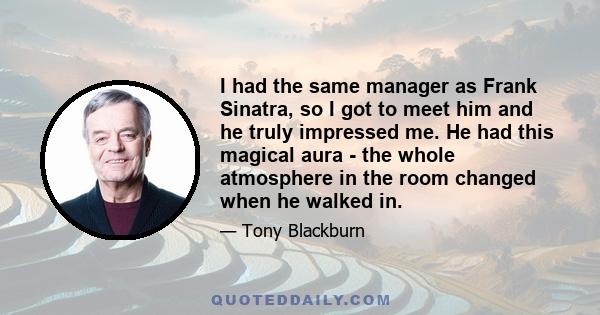 I had the same manager as Frank Sinatra, so I got to meet him and he truly impressed me. He had this magical aura - the whole atmosphere in the room changed when he walked in.