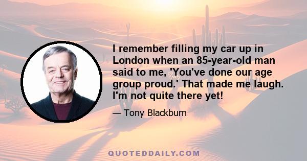 I remember filling my car up in London when an 85-year-old man said to me, 'You've done our age group proud.' That made me laugh. I'm not quite there yet!