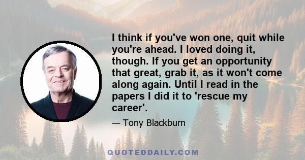 I think if you've won one, quit while you're ahead. I loved doing it, though. If you get an opportunity that great, grab it, as it won't come along again. Until I read in the papers I did it to 'rescue my career'.