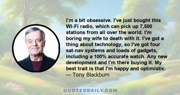 I'm a bit obsessive. I've just bought this Wi-Fi radio, which can pick up 7,500 stations from all over the world. I'm boring my wife to death with it. I've got a thing about technology, so I've got four sat-nav systems