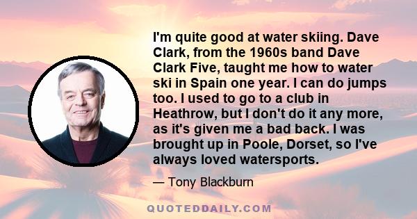 I'm quite good at water skiing. Dave Clark, from the 1960s band Dave Clark Five, taught me how to water ski in Spain one year. I can do jumps too. I used to go to a club in Heathrow, but I don't do it any more, as it's