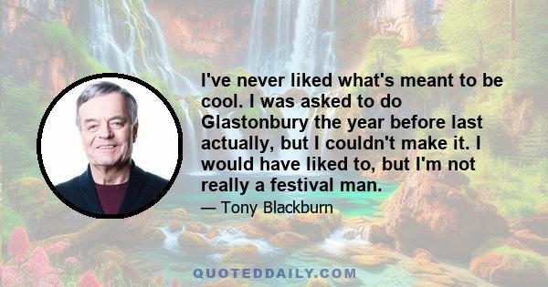 I've never liked what's meant to be cool. I was asked to do Glastonbury the year before last actually, but I couldn't make it. I would have liked to, but I'm not really a festival man.