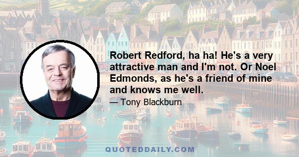 Robert Redford, ha ha! He's a very attractive man and I'm not. Or Noel Edmonds, as he's a friend of mine and knows me well.