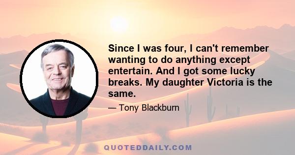 Since I was four, I can't remember wanting to do anything except entertain. And I got some lucky breaks. My daughter Victoria is the same.