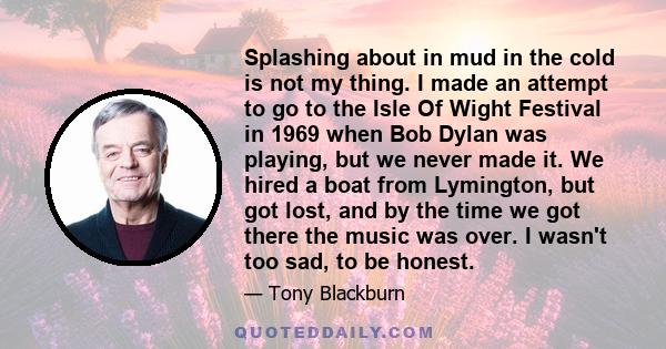 Splashing about in mud in the cold is not my thing. I made an attempt to go to the Isle Of Wight Festival in 1969 when Bob Dylan was playing, but we never made it. We hired a boat from Lymington, but got lost, and by