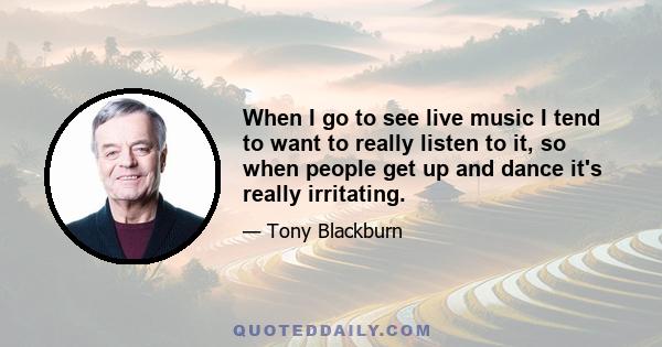When I go to see live music I tend to want to really listen to it, so when people get up and dance it's really irritating.