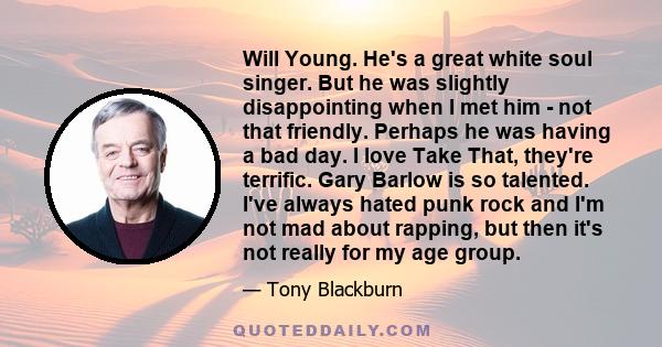 Will Young. He's a great white soul singer. But he was slightly disappointing when I met him - not that friendly. Perhaps he was having a bad day. I love Take That, they're terrific. Gary Barlow is so talented. I've