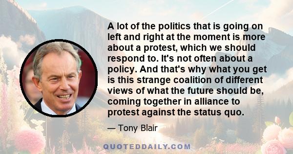 A lot of the politics that is going on left and right at the moment is more about a protest, which we should respond to. It's not often about a policy. And that's why what you get is this strange coalition of different