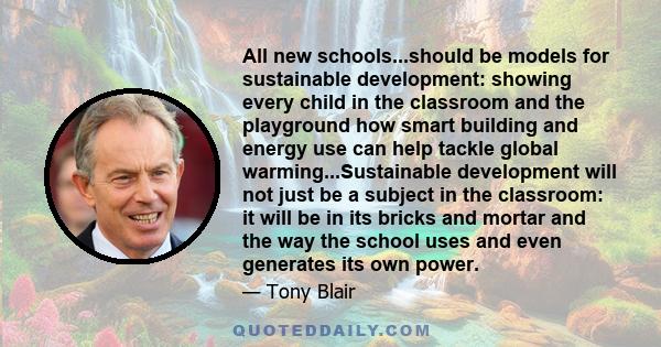 All new schools...should be models for sustainable development: showing every child in the classroom and the playground how smart building and energy use can help tackle global warming...Sustainable development will not 