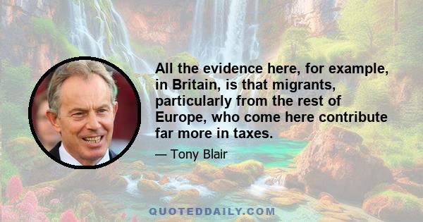 All the evidence here, for example, in Britain, is that migrants, particularly from the rest of Europe, who come here contribute far more in taxes.