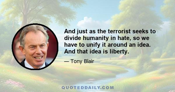 And just as the terrorist seeks to divide humanity in hate, so we have to unify it around an idea. And that idea is liberty.