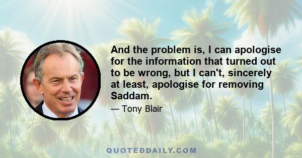 And the problem is, I can apologise for the information that turned out to be wrong, but I can't, sincerely at least, apologise for removing Saddam.