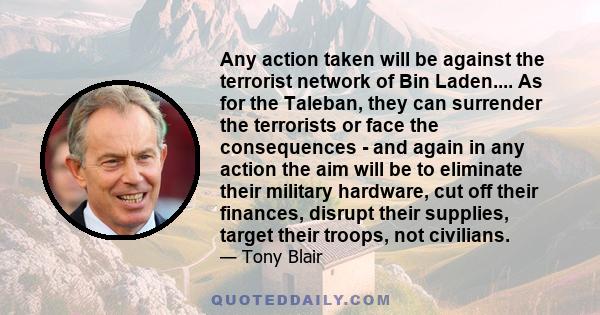 Any action taken will be against the terrorist network of Bin Laden.... As for the Taleban, they can surrender the terrorists or face the consequences - and again in any action the aim will be to eliminate their