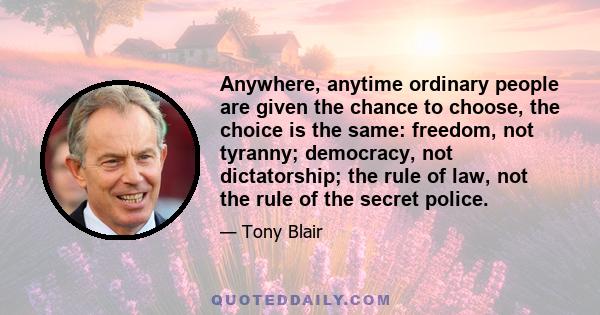 Anywhere, anytime ordinary people are given the chance to choose, the choice is the same: freedom, not tyranny; democracy, not dictatorship; the rule of law, not the rule of the secret police.