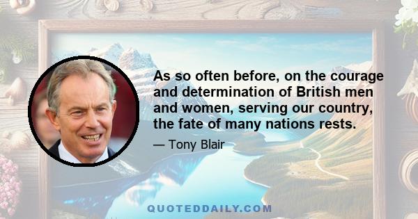 As so often before, on the courage and determination of British men and women, serving our country, the fate of many nations rests.