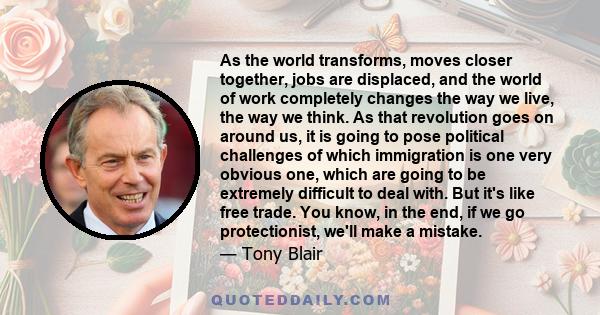 As the world transforms, moves closer together, jobs are displaced, and the world of work completely changes the way we live, the way we think. As that revolution goes on around us, it is going to pose political