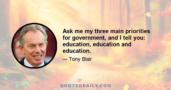 Ask me my three main priorities for government, and I tell you: education, education and education.