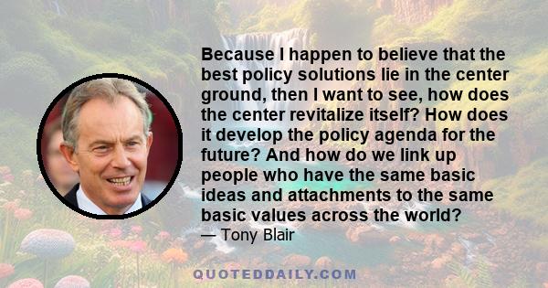 Because I happen to believe that the best policy solutions lie in the center ground, then I want to see, how does the center revitalize itself? How does it develop the policy agenda for the future? And how do we link up 