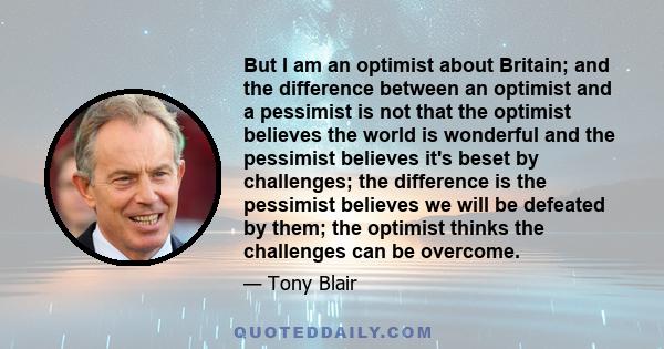 But I am an optimist about Britain; and the difference between an optimist and a pessimist is not that the optimist believes the world is wonderful and the pessimist believes it's beset by challenges; the difference is