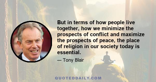 But in terms of how people live together, how we minimize the prospects of conflict and maximize the prospects of peace, the place of religion in our society today is essential.