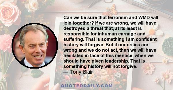 Can we be sure that terrorism and WMD will join together? If we are wrong, we will have destroyed a threat that, at its least is responsible for inhuman carnage and suffering. That is something I am confident history